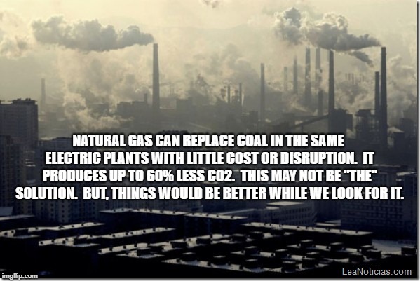 Trump pollution  | NATURAL GAS CAN REPLACE COAL IN THE SAME ELECTRIC PLANTS WITH LITTLE COST OR DISRUPTION.  IT PRODUCES UP TO 60% LESS CO2.  THIS MAY NOT BE "THE" SOLUTION.  BUT, THINGS WOULD BE BETTER WHILE WE LOOK FOR IT. | image tagged in trump pollution | made w/ Imgflip meme maker