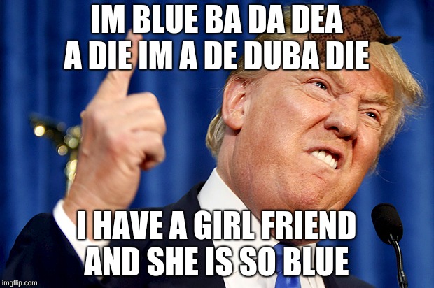Donald Trump | IM BLUE BA DA DEA A DIE IM A DE DUBA DIE; I HAVE A GIRL FRIEND AND SHE IS SO BLUE | image tagged in donald trump,scumbag | made w/ Imgflip meme maker