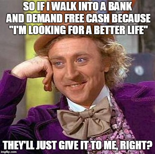 Liberal Logic | SO IF I WALK INTO A BANK AND DEMAND FREE CASH BECAUSE "I'M LOOKING FOR A BETTER LIFE"; THEY'LL JUST GIVE IT TO ME, RIGHT? | image tagged in memes,creepy condescending wonka,illegal immigrants,trump,secure the border | made w/ Imgflip meme maker