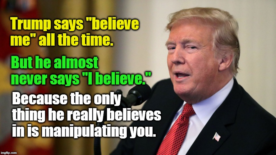 When Trump says, "believe me,"
that's a smoke alarm going off. | Trump says "believe me" all the time. But he almost never says "I believe."; Because the only thing he really believes in is manipulating you. | image tagged in trump,believe,manipulation,con man,hoodwink,persuade | made w/ Imgflip meme maker
