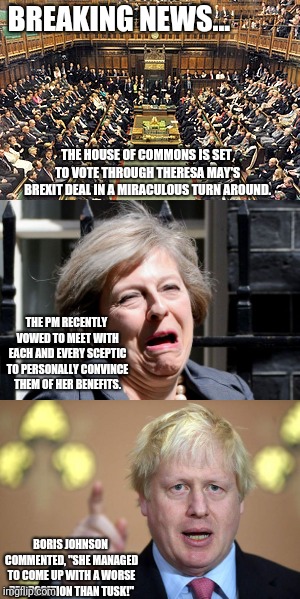 Brexit Progress | BREAKING NEWS... THE HOUSE OF COMMONS IS SET TO VOTE THROUGH THERESA MAY'S BREXIT DEAL IN A MIRACULOUS TURN AROUND. THE PM RECENTLY VOWED TO MEET WITH EACH AND EVERY SCEPTIC TO PERSONALLY CONVINCE THEM OF HER BENEFITS. BORIS JOHNSON COMMENTED, "SHE MANAGED TO COME UP WITH A WORSE PROPOSITION THAN TUSK!" | image tagged in brexit,parliament,boris johnson,theresa may | made w/ Imgflip meme maker