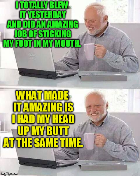 I guess you had to be there (redo) | I TOTALLY BLEW IT YESTERDAY AND DID AN AMAZING JOB OF STICKING MY FOOT IN MY MOUTH. WHAT MADE IT AMAZING IS I HAD MY HEAD UP MY BUTT AT THE SAME TIME. | image tagged in memes,hide the pain harold | made w/ Imgflip meme maker