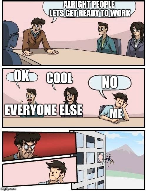Boardroom Meeting Suggestion Meme | ALRIGHT PEOPLE LETS GET READY TO WORK; OK; COOL; NO; EVERYONE ELSE; ME | image tagged in memes,boardroom meeting suggestion | made w/ Imgflip meme maker