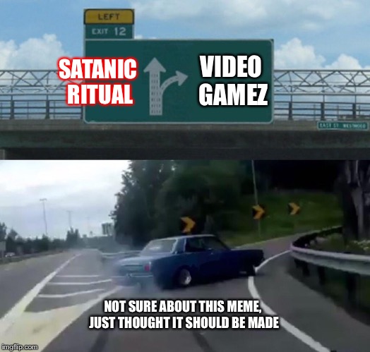 Left Exit 12 Off Ramp Meme | VIDEO GAMEZ; SATANIC RITUAL; NOT SURE ABOUT THIS MEME, JUST THOUGHT IT SHOULD BE MADE | image tagged in memes,left exit 12 off ramp | made w/ Imgflip meme maker