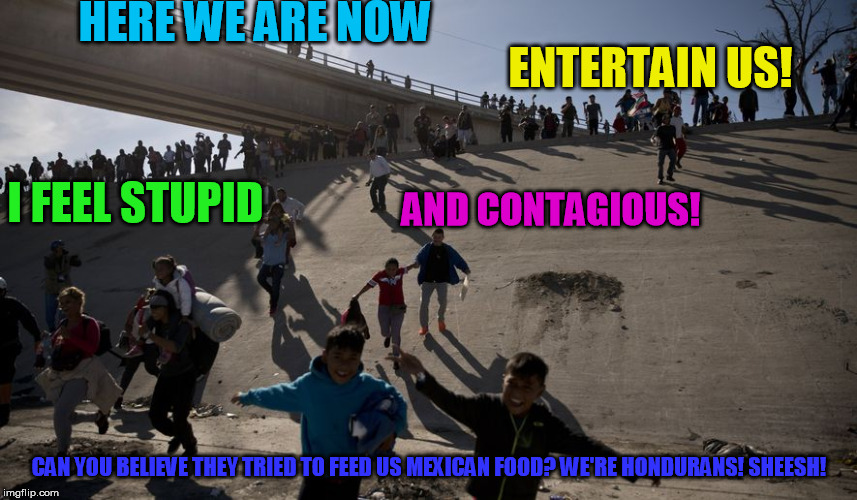 HERE WE ARE NOW; ENTERTAIN US! AND CONTAGIOUS! I FEEL STUPID; CAN YOU BELIEVE THEY TRIED TO FEED US MEXICAN FOOD? WE'RE HONDURANS! SHEESH! | image tagged in make a run for the border | made w/ Imgflip meme maker