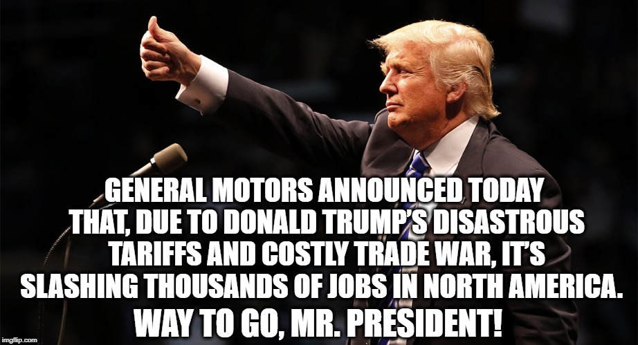 And You Support Him Because...? | GENERAL MOTORS ANNOUNCED TODAY THAT, DUE TO DONALD TRUMP’S DISASTROUS TARIFFS AND COSTLY TRADE WAR, IT’S SLASHING THOUSANDS OF JOBS IN NORTH AMERICA. WAY TO GO, MR. PRESIDENT! | image tagged in donald trump,trade war,tariffs,traitor,treason,general motors | made w/ Imgflip meme maker