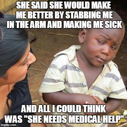 Third World Skeptical Kid | SHE SAID SHE WOULD MAKE ME BETTER BY STABBING ME IN THE ARM AND MAKING ME SICK; AND ALL I COULD THINK WAS "SHE NEEDS MEDICAL HELP" | image tagged in memes,third world skeptical kid | made w/ Imgflip meme maker