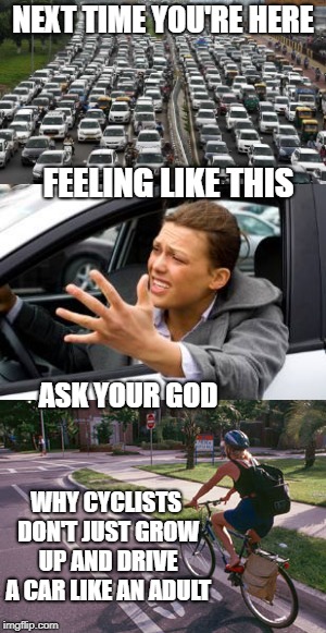 Bike commuters are pretty great! | NEXT TIME YOU'RE HERE; FEELING LIKE THIS; ASK YOUR GOD; WHY CYCLISTS DON'T JUST GROW UP AND DRIVE A CAR LIKE AN ADULT | image tagged in bikes,bicycle,commuting | made w/ Imgflip meme maker