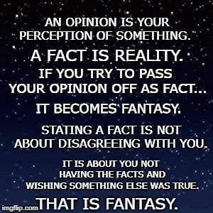 I didn't ask for your opinion.  | AN OPINION IS YOUR PERCEPTION OF SOMETHING. A FACT IS REALITY. IF YOU TRY TO PASS YOUR OPINION OFF AS FACT... IT BECOMES FANTASY. STATING A FACT IS NOT ABOUT DISAGREEING WITH YOU. IT IS ABOUT YOU NOT HAVING THE FACTS AND WISHING SOMETHING ELSE WAS TRUE. THAT IS FANTASY. | image tagged in opinion,fakenews | made w/ Imgflip meme maker