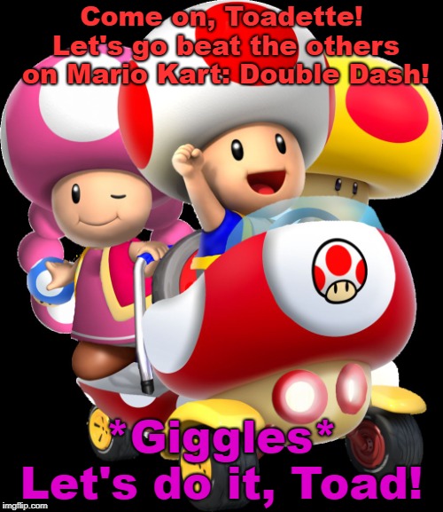 Toad and toadette | Come on, Toadette! Let's go beat the others on Mario Kart: Double Dash! *Giggles* Let's do it, Toad! | image tagged in toad and toadette | made w/ Imgflip meme maker