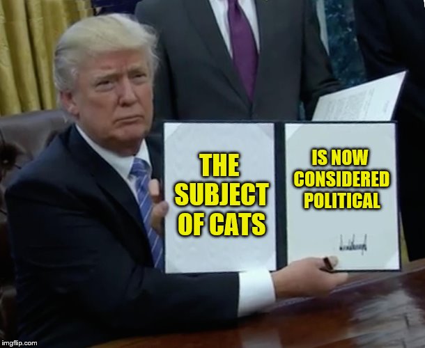 Trump Bill Signing Meme | THE SUBJECT OF CATS IS NOW CONSIDERED POLITICAL | image tagged in memes,trump bill signing | made w/ Imgflip meme maker