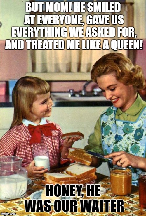 Vintage Mom and Daughter | BUT MOM! HE SMILED AT EVERYONE, GAVE US EVERYTHING WE ASKED FOR, AND TREATED ME LIKE A QUEEN! HONEY, HE WAS OUR WAITER | image tagged in vintage mom and daughter | made w/ Imgflip meme maker