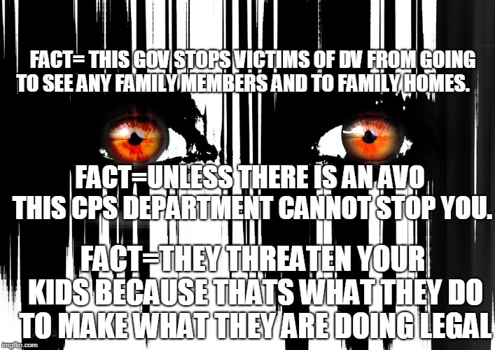 FACT= THIS GOV STOPS VICTIMS OF DV FROM GOING TO SEE ANY FAMILY MEMBERS AND TO FAMILY HOMES. FACT=UNLESS THERE IS AN AVO THIS CPS DEPARTMENT CANNOT STOP YOU. FACT=THEY THREATEN YOUR KIDS BECAUSE THATS WHAT THEY DO TO MAKE WHAT THEY ARE DOING LEGAL | made w/ Imgflip meme maker