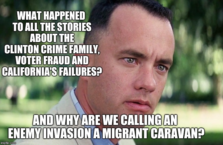 Forrest Gump, the only American not distracted by what serves as media in the USA | WHAT HAPPENED TO ALL THE STORIES ABOUT THE CLINTON CRIME FAMILY, VOTER FRAUD AND CALIFORNIA'S FAILURES? AND WHY ARE WE CALLING AN ENEMY INVASION A MIGRANT CARAVAN? | image tagged in and just like that,forrest gump,migrant caravan,illegals | made w/ Imgflip meme maker