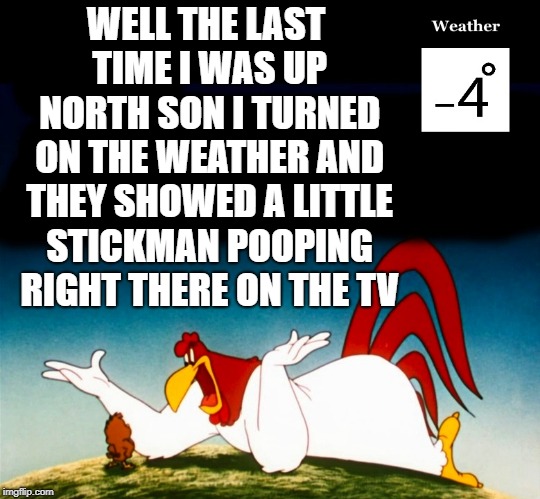 baby its cold outside | WELL THE LAST TIME I WAS UP NORTH SON I TURNED ON THE WEATHER AND THEY SHOWED A LITTLE STICKMAN POOPING RIGHT THERE ON THE TV | image tagged in foghorn leghorn,minus 4 | made w/ Imgflip meme maker
