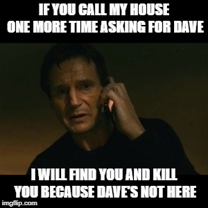 Liam Neeson Taken Meme | IF YOU CALL MY HOUSE ONE MORE TIME ASKING FOR DAVE; I WILL FIND YOU AND KILL YOU BECAUSE DAVE'S NOT HERE | image tagged in memes,liam neeson taken | made w/ Imgflip meme maker