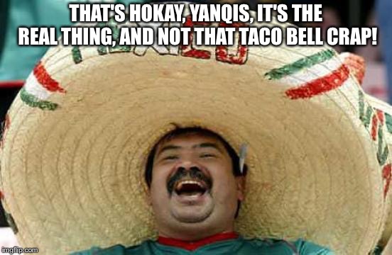 Happy Mexican | THAT'S HOKAY, YANQIS, IT'S THE REAL THING, AND NOT THAT TACO BELL CRAP! | image tagged in happy mexican | made w/ Imgflip meme maker