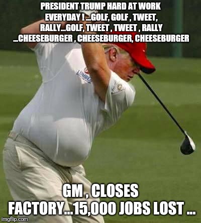 trump golf gut | PRESIDENT TRUMP HARD AT WORK EVERYDAY ! ...GOLF, GOLF , TWEET, RALLY...GOLF, TWEET , TWEET , RALLY ...CHEESEBURGER , CHEESEBURGER, CHEESEBURGER; GM , CLOSES FACTORY...15,000 JOBS LOST ... | image tagged in trump golf gut,gm,trumpeconomy,gmfactoryclose,trump | made w/ Imgflip meme maker