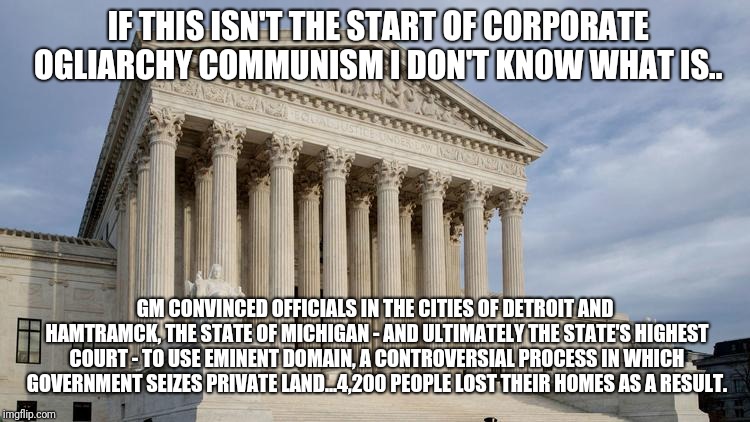 supreme court | IF THIS ISN'T THE START OF CORPORATE OGLIARCHY COMMUNISM I DON'T KNOW WHAT IS.. GM CONVINCED OFFICIALS IN THE CITIES OF DETROIT AND HAMTRAMCK, THE STATE OF MICHIGAN - AND ULTIMATELY THE STATE'S HIGHEST COURT - TO USE EMINENT DOMAIN, A CONTROVERSIAL PROCESS IN WHICH GOVERNMENT SEIZES PRIVATE LAND...4,200 PEOPLE LOST THEIR HOMES AS A RESULT. | image tagged in supreme court,gm,generalmotors,trump | made w/ Imgflip meme maker