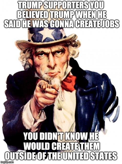 Uncle Sam Meme | TRUMP SUPPORTERS YOU BELIEVED TRUMP WHEN HE SAID HE WAS GONNA CREATE JOBS; YOU DIDN'T KNOW HE WOULD CREATE THEM OUTSIDE OF THE UNITED STATES | image tagged in memes,uncle sam | made w/ Imgflip meme maker