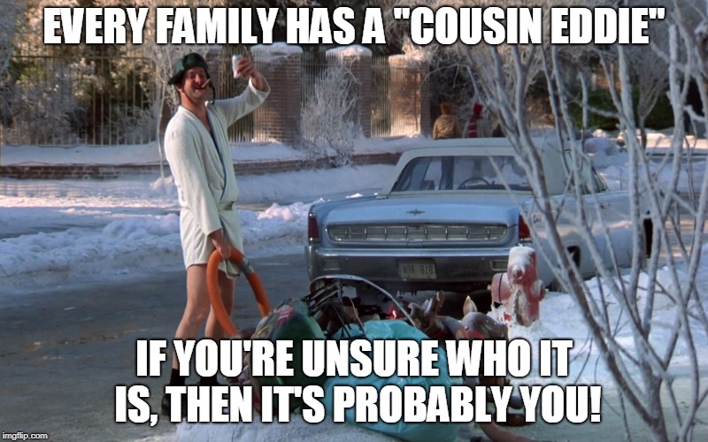 Cousin Eddie | EVERY FAMILY HAS A "COUSIN EDDIE"; IF YOU'RE UNSURE WHO IT IS, THEN IT'S PROBABLY YOU! | image tagged in cousin eddie | made w/ Imgflip meme maker