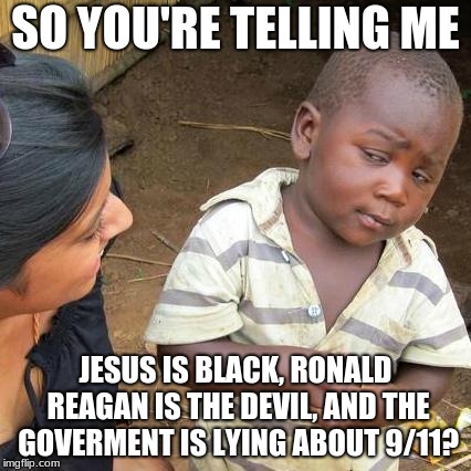 Third World Skeptical Kid Meme | SO YOU'RE TELLING ME; JESUS IS BLACK, RONALD REAGAN IS THE DEVIL, AND THE GOVERMENT IS LYING ABOUT 9/11? | image tagged in memes,third world skeptical kid | made w/ Imgflip meme maker