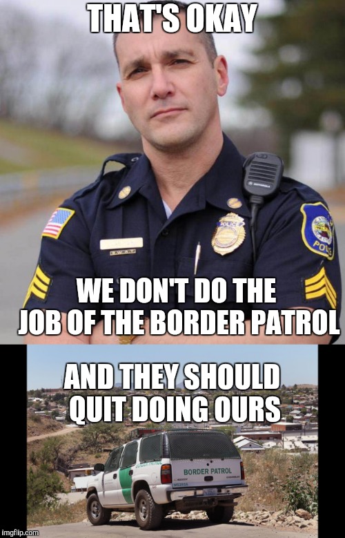 THAT'S OKAY WE DON'T DO THE JOB OF THE BORDER PATROL AND THEY SHOULD QUIT DOING OURS | image tagged in cop | made w/ Imgflip meme maker