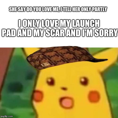 Surprised Pikachu Meme | I ONLY LOVE MY LAUNCH PAD AND MY SCAR AND I'M SORRY; SHE SAY DO YOU LOVE ME, I TELL HER ONLY PARTLY | image tagged in memes,surprised pikachu,scumbag | made w/ Imgflip meme maker