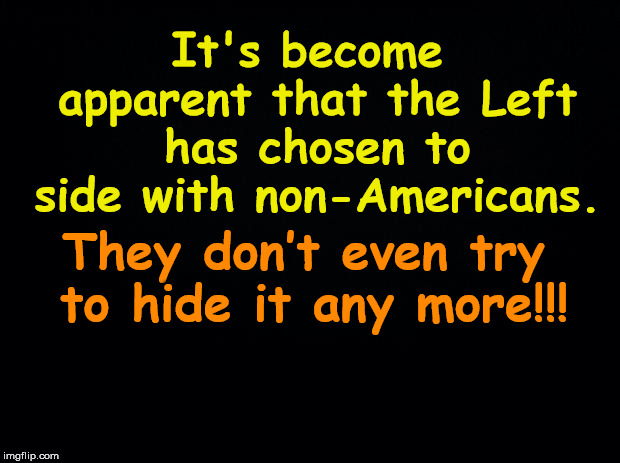 Black background | It's become apparent that the Left has chosen to side with non-Americans. They don’t even try to hide it any more!!! | image tagged in black background | made w/ Imgflip meme maker