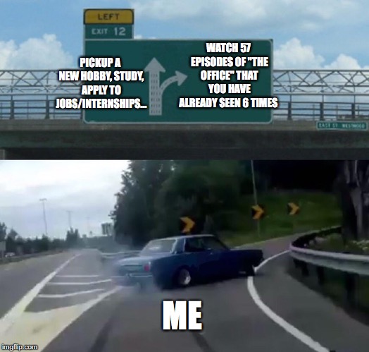 Left Exit 12 Off Ramp Meme | WATCH 57 EPISODES OF "THE OFFICE" THAT YOU HAVE ALREADY SEEN 6 TIMES; PICKUP A NEW HOBBY, STUDY, APPLY TO JOBS/INTERNSHIPS... ME | image tagged in memes,left exit 12 off ramp | made w/ Imgflip meme maker