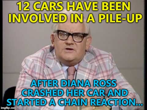 She was actually in the middle... :) | 12 CARS HAVE BEEN INVOLVED IN A PILE-UP; AFTER DIANA ROSS CRASHED HER CAR AND STARTED A CHAIN REACTION... | image tagged in ronnie barker news,memes,diana ross,music | made w/ Imgflip meme maker