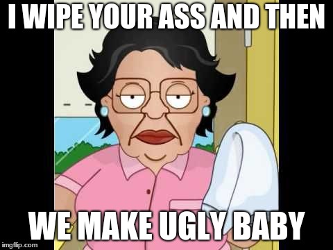 Consuela I Clean Up Your Mess | I WIPE YOUR ASS AND THEN; WE MAKE UGLY BABY | image tagged in consuela i clean up your mess | made w/ Imgflip meme maker
