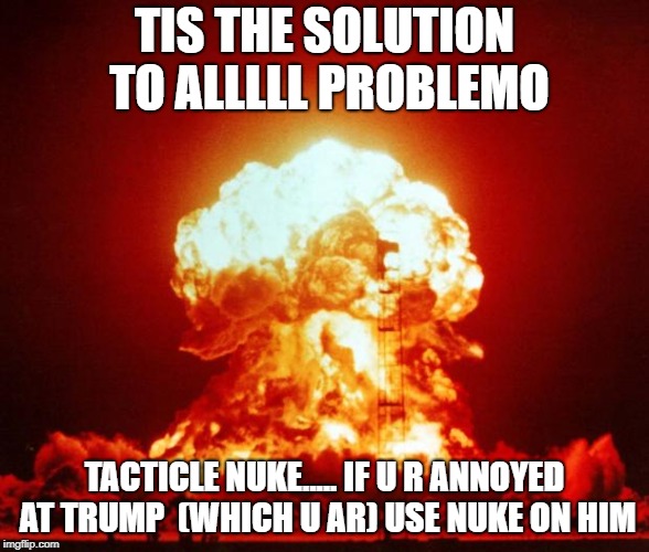 Nuke | TIS THE SOLUTION TO ALLLLL PROBLEMO; TACTICLE NUKE..... IF U R ANNOYED AT TRUMP  (WHICH U AR) USE NUKE ON HIM | image tagged in nuke | made w/ Imgflip meme maker