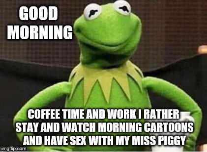 good morning | GOOD MORNING; COFFEE TIME AND WORK I RATHER STAY AND WATCH MORNING CARTOONS AND HAVE SEX WITH MY MISS PIGGY | image tagged in kermit the frog,good morning,coffee,kermit meme,kermit tea,funny memes | made w/ Imgflip meme maker