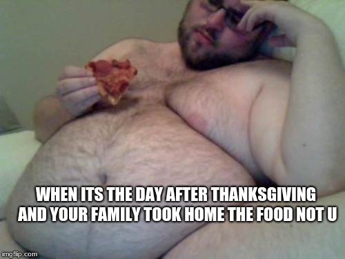 fat man | WHEN ITS THE DAY AFTER THANKSGIVING AND YOUR FAMILY TOOK HOME THE FOOD NOT U | image tagged in fat man | made w/ Imgflip meme maker