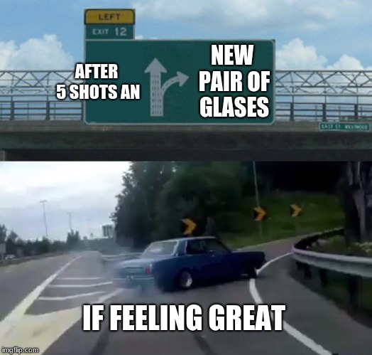 Left Exit 12 Off Ramp | AFTER 5 SHOTS AN; NEW PAIR OF GLASES; IF FEELING GREAT | image tagged in memes,left exit 12 off ramp | made w/ Imgflip meme maker
