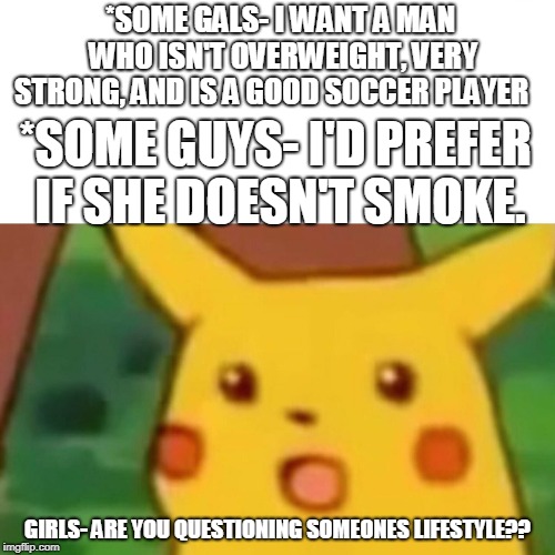 I mean kinda | *SOME GALS- I WANT A MAN WHO ISN'T OVERWEIGHT, VERY STRONG, AND IS A GOOD SOCCER PLAYER; *SOME GUYS- I'D PREFER IF SHE DOESN'T SMOKE. GIRLS- ARE YOU QUESTIONING SOMEONES LIFESTYLE?? | image tagged in memes,surprised pikachu | made w/ Imgflip meme maker