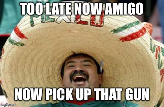 Happy Mexican | TOO LATE NOW AMIGO NOW PICK UP THAT GUN | image tagged in happy mexican | made w/ Imgflip meme maker