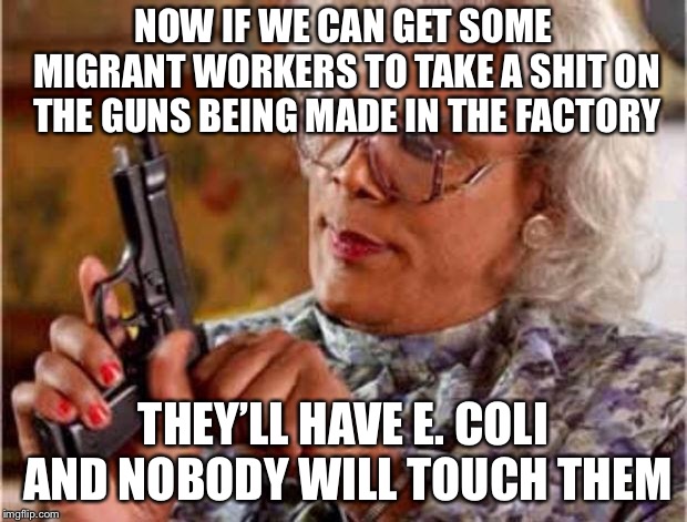 MADEA PISTOL | NOW IF WE CAN GET SOME MIGRANT WORKERS TO TAKE A SHIT ON THE GUNS BEING MADE IN THE FACTORY THEY’LL HAVE E. COLI AND NOBODY WILL TOUCH THEM | image tagged in madea pistol | made w/ Imgflip meme maker