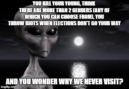 Why aliens won't Talk To Us | YOU KILL YOUR YOUNG, THINK THERE ARE MORE THAN 2 GENDERS (ANY OF WHICH YOU CAN CHOOSE FROM), YOU THROW RIOTS WHEN ELECTIONS DON'T GO YOUR WAY; AND YOU WONDER WHY WE NEVER VISIT? | image tagged in why aliens won't talk to us | made w/ Imgflip meme maker