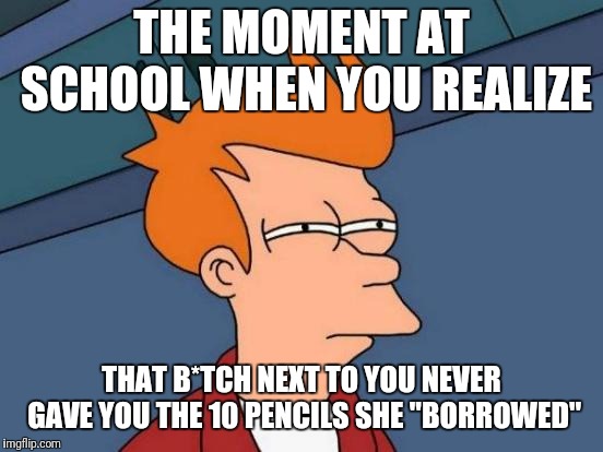 Futurama Fry Meme | THE MOMENT AT SCHOOL WHEN YOU REALIZE; THAT B*TCH NEXT TO YOU NEVER GAVE YOU THE 10 PENCILS SHE "BORROWED" | image tagged in memes,futurama fry | made w/ Imgflip meme maker