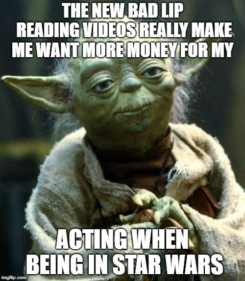 Star Wars Yoda | THE NEW BAD LIP READING VIDEOS REALLY MAKE ME WANT MORE MONEY FOR MY; ACTING WHEN BEING IN STAR WARS | image tagged in memes,star wars yoda | made w/ Imgflip meme maker