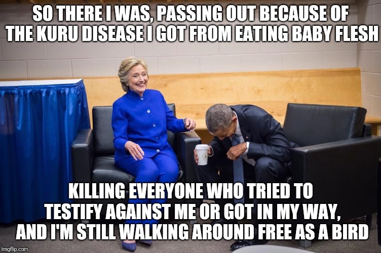 Hillary Obama Laugh | SO THERE I WAS, PASSING OUT BECAUSE OF THE KURU DISEASE I GOT FROM EATING BABY FLESH; KILLING EVERYONE WHO TRIED TO TESTIFY AGAINST ME OR GOT IN MY WAY, AND I'M STILL WALKING AROUND FREE AS A BIRD | image tagged in hillary obama laugh | made w/ Imgflip meme maker