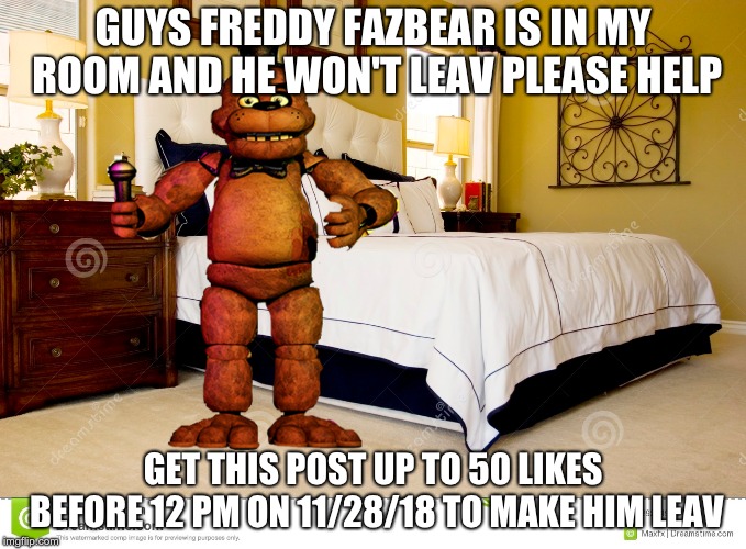 fregyy fasbear in my room???!?!! not epic!!! | GUYS FREDDY FAZBEAR IS IN MY ROOM AND HE WON'T LEAV PLEASE HELP; GET THIS POST UP TO 50 LIKES BEFORE 12 PM ON 11/28/18 TO MAKE HIM LEAV | image tagged in freddy fazbear | made w/ Imgflip meme maker