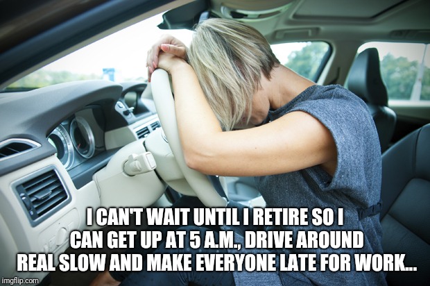 Frustrated Driver | I CAN'T WAIT UNTIL I RETIRE SO I CAN GET UP AT 5 A.M., DRIVE AROUND REAL SLOW AND MAKE EVERYONE LATE FOR WORK... | image tagged in frustrated driver | made w/ Imgflip meme maker