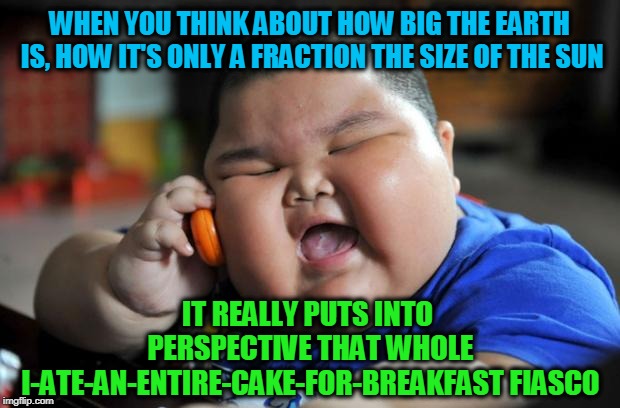 fat kid | WHEN YOU THINK ABOUT HOW BIG THE EARTH IS, HOW IT'S ONLY A FRACTION THE SIZE OF THE SUN; IT REALLY PUTS INTO PERSPECTIVE THAT WHOLE I-ATE-AN-ENTIRE-CAKE-FOR-BREAKFAST FIASCO | image tagged in fat kid | made w/ Imgflip meme maker