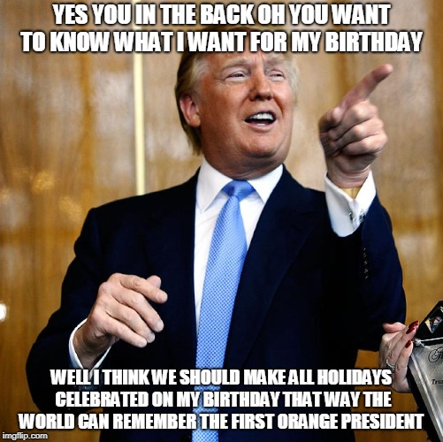 Donal Trump Birthday | YES YOU IN THE BACK OH YOU WANT TO KNOW WHAT I WANT FOR MY BIRTHDAY; WELL I THINK WE SHOULD MAKE ALL HOLIDAYS CELEBRATED ON MY BIRTHDAY THAT WAY THE WORLD CAN REMEMBER THE FIRST ORANGE PRESIDENT | image tagged in donal trump birthday | made w/ Imgflip meme maker