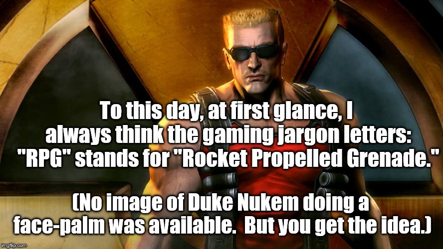 RPG  | To this day, at first glance, I always think the gaming jargon letters: "RPG" stands for "Rocket Propelled Grenade."; (No image of Duke Nukem doing a face-palm was available.  But you get the idea.) | image tagged in pc gaming | made w/ Imgflip meme maker