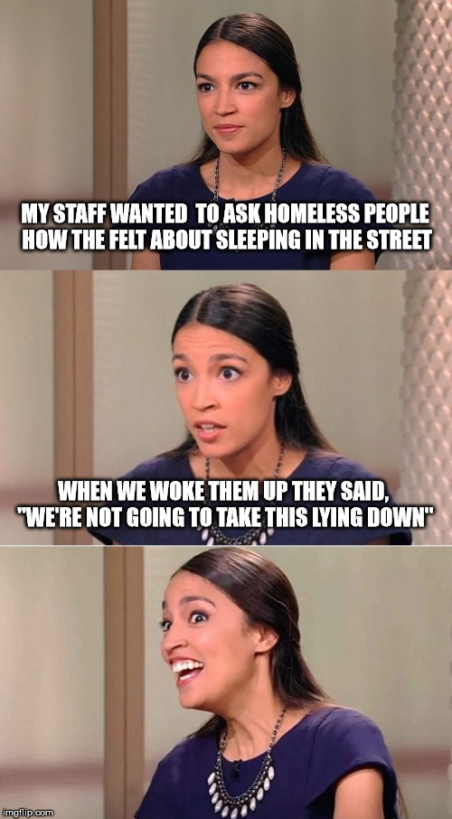 Bad Pun Ocasio-Cortez | MY STAFF WANTED  TO ASK HOMELESS PEOPLE HOW THE FELT ABOUT SLEEPING IN THE STREET; WHEN WE WOKE THEM UP THEY SAID, "WE'RE NOT GOING TO TAKE THIS LYING DOWN" | image tagged in bad pun ocasio-cortez | made w/ Imgflip meme maker