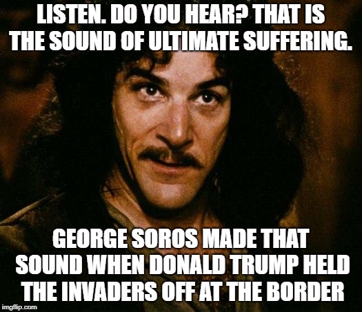 Inigo Montoya Meme | LISTEN. DO YOU HEAR? THAT IS THE SOUND OF ULTIMATE SUFFERING. GEORGE SOROS MADE THAT SOUND WHEN DONALD TRUMP HELD THE INVADERS OFF AT THE BORDER | image tagged in memes,inigo montoya | made w/ Imgflip meme maker
